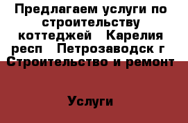 Предлагаем услуги по строительству коттеджей - Карелия респ., Петрозаводск г. Строительство и ремонт » Услуги   . Карелия респ.,Петрозаводск г.